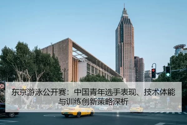 东京游泳公开赛：中国青年选手表现、技术体能与训练创新策略深析