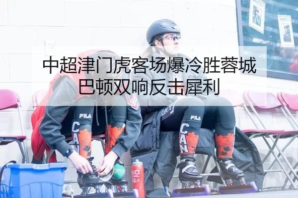 中超津门虎客场爆冷胜蓉城 巴顿双响反击犀利