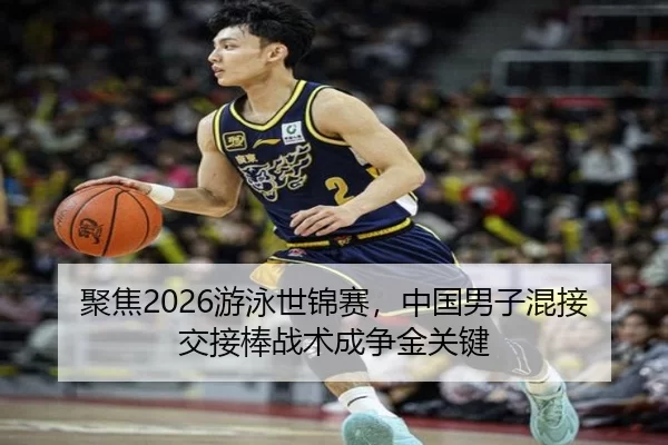 聚焦2026游泳世锦赛，中国男子混接交接棒战术成争金关键